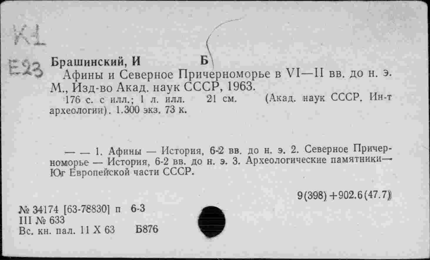 ﻿; Брашинский, И	Б
■*0 Афины и Северное Причерноморье в VI—II вв. до н. э. М., Изд-во Акад, наук СССР, 1963.
176 с. с илл.; 1 л. илл. 21 см. (Акад, наук СССР. Ин-т археологии). 1.300 экз. 73 к.
--------1. Афины — История, 6-2 вв. до н. э. 2. Северное Причерноморье — История, 6-2 вв. до н. э. 3. Археологические памятники— Юг Европейской части СССР.
№ 34174 [63-78830] п 6-3
III № 633
Вс. кн. пал. И X 63	Б876
9(398)4-902.6(47.7$